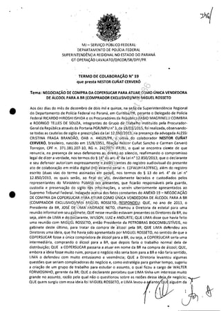 •
•
MJ - SERViÇO PÚBLICO FEDERAL·
DEPARTt.lMENTO DE POLíCIA FEDERAL
SUPERINTENDÊNCIA REGIONAL NO ESTADO DO PARANÁ
GT OPERAÇÃO LAVAJATO/QRCOR/SR/DPF/PR·
TERMO DE COLABORAÇÃO N" 19
que presta NESTOR CUNAT CERVERÓ
Tema: NEGOCIAÇÃO DE COMPRA DA COPERSUCAR PARA ATUAR COMO ÚNICA VENDEDORA
DE ÁLCOOL PARA A BR (COMPRADOR EXCLUSIVO)/MIN MIGUEL ROSSETO
Aos dez dias do mês de dezembro de dois mil e quinze, na sede da Superintendência Regional
do Departamento de Polícia Federal no Paraná, em Curitiba/PR, perante o Delegado de Polícia
Federal RICARDO HIROSHIISHIDA e os Procuradores da República FABIO MAGRINELLI COIMBRA
e RODRIGO TELLES DE SOUZA, integrantes do Grupo de Trabalho instituído pela Procurador-
Geral da República através da Portaria PGR/MPU n° 3,~e 19/01/2015, foi realizada, observando-
se todas as cautelas de sigilo e prescriçõe·s qa Lei 12.850/2013, na presença da advogada ALESSI
CRISTINA FRAGA BRANDÃO, OAB n. 44029/PR, a oitiva do colaborador NESTOR CUNAT
CERVERÓ, brasileiro, nascido em 15/8/1951,filiação Nestor Cunat Sancho e Carmen Cerveró
Torrejon, CPF n. 371.381.207-10, RG n. 24~j971 IFP/RJ, o qual se encontra cieRte de que
renuncia, na presença de seus defensores ao direito ao silencio, reafirmando o compromisso
legal de dizer a verdade, nos termos do § 14° do art. 4° da Lei n° 12.850/2013; que o declarante
e seu defensor autorizam expressamente e estão· cientes do registro audiovisual do presente
ato de colaboração em mídia digital (HD externo serial n. E2FWJJHFA37F6C), além do registro
escrito (duas vias do termo assinadas em papel), nos termos do § 13 do ar!. 4° da Lei n°
12.850/2013, os quais serão, ao final do ato, devidamente lacrados e custodiados pelos
representantes do Ministério Público ora 'presentes, que ficarão responsáveis pela guarda,
custodia e preservação do sigilo das informações, a serem ulteriormente apresentados ao
Supremo Tribunal Federal. Indagado acerca dos fatos constantes do ANEXO 19 - NEGOCIAÇÃO
DE COMPRA DA COPERSUCAR PARA ATUAR COMO ÚNICA VENDEDORA DE ÁLCOOL PARA A BR
(COMPRADOR EXCLUSIVO)/MIN MIGUEL ROSSETO,:RESPONDEU: QUE, no ano de 2013, o
Presidente da BR, JOSÉ DE LIMA ANDRADE NETO, chamou a Diretoria da estatal para uma
reunião informal em seu gabinete; QUE nesse reunião estavam presentes os Diretores da BR, ou
seja, além de LIMA e do declarante, WILSON, LUIZ e ANDURTE; QUE LIMA disse que havia feito
uma reunião com MIGUEL ROSSETO, então Presidente da PETROBRAS BIOCOMBUSTíVEIS, no
gabinete deste último, para tratar da compra 'de 'álcool pela BR; QUE LIMA derendeu aos
Diretores uma ideia, que lhe havia sido apresentada por MIGUEL ROSSETO, no sentido de que a
COPERSUCAR fosse a única compràdora de álcool para a BR, ou seja, a COPERSUCAR seria uma
intermediária, comprando o álcool para a BR, que depois faria o trabalho normal dela de
distribuição; QUE a COPERSUCAR passaria a atuar em nome da BR na compra de álcool; QUE,
embora a ideia fosse muito ruim, porque o negócio não seria bom para a BR e não faria sentido,
LIMA o defendeu com muito entusiasmo e veemência; QUE a Diretoria levantou algumas
questões que seriam complicadoras do negócio e, como éstratégia para ganhar tempo, sugeriu
a criação de um grupo de trabalho para estudar o assunto, o qual ficou a cargo de WALTER
FORMOSINHO, gerente da BR; QUE o declarante percebeu que LIMA tinha um interesse muito
grande no assunto, razão pela qual não o questionou sobre as razões dess~~~:I;egÓciO; f
aO> ,o,m '0"'0 rom "" ",', 'o,M'GU" '0"'"0,,UMA '~o'" ,,,~oémJ
"
Impressopor:110.735.907-47Pet5886
Em:02/06/2016-17:21:35
 