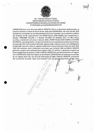 ,-
•
•
MJ - SERViÇO PÚBLICO FEDERAL
DEPARTAMENTO DE pOlíCIA FEDERAL
SUPERINTENDÊNCIA REGIONAL NO ESTADO DO PARANÁ
GT OPERAÇÃO LAVA!ATO/DRCOR/SR/DPF/PR
..
COPERSUCAR levou essa ideia para MIGUEL ROSSETO; QUE se a- ideia fosse implementada, as
propinas relativas à compra de álCool seriam pagas pela COPERSUCAR, não mais pela BR; QUE
essa ideia foi comentada nas reuniões periódicas que eram reali~adas com os padrinhos políticos
dos Diretores da BR, especialmente -com PEDRO PAULO lEONI RAMOS (que representava o
Senador FERNANDO COLLOR) e o Senador DElcíDIO DO AMARAL; QUE, em l1ina dessas
reuniões, o declarante comunicou a ideia de LIMA a PEDRO PAULO lEONI RAMOS e DElCíDIO
DO AMARAL, que não gostaram, -porque-isso interferiria-num esquema de propinas que já estava
em execução; QUE a ideia acabou não sendo implementada, inclusive porque, com a deflagração
da Operação lava Jato, todos os negócios da BH foram interrompidos por ordem de LIMA; QUE
LIMA não comentou, nem o declarante ouviu dizer, que o próprio LIMA ou MIGUEL ROSSETO
ganhariam propina pela realização desse negódo;_QUE, no entanto, o declarante imagina que
haveria pagamento de propina a LIMA e MIGUEL ROSSETO em caso de fechamento do negócio
com a COPERSUCAR; QUE esse negócio só beneficiaria a COPERSUCAR, de modo que a conclusão
de um negócio desse tipo, por força da intervenção de LIMA e MIGUEL ROSSETO, certamente
não aconteceria de graça_ Nada mais -havendó a ser consignad determino~o~
•
2
Impressopor:110.735.907-47Pet5886
Em:02/06/2016-17:21:35
 