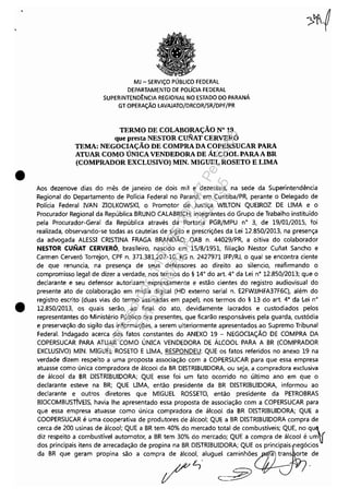 •
•
MJ - SERViÇO PÚBLICO FEDERAL
DEPARTAMENTO DE POLíCIA FEDERAL
SUPERINTEND~NCIA REGIONAL NO ESTADO DO PARANÁ
GT OPERAÇÃO LAVAJATO/DRCOR/SR/DPF/PR
TERMO DE COLABORAÇÃO N° 19
que presta NESTOR CUNAT CERVERÓ
TEMA: NEGOCIAÇÃO DE COMPRA DA COPERSUCAR PARA
ATUAR COMO ÚNICA VENDEDORA DE ÁLCOOL PARAA BR
(COMPRADOR EXCLUSIVO) MIN. MIGUEL ROSETO E LIMA
Aos dezenove dias do mês de janeiro de dois mil e dezesseis, na sede da Superintendência
Regional do Departamento de Polícia Federal no Paraná, em Curitiba/PR, perante o Delegado de
Polícia Federal IVAN ZIOLKOWSKI, o Promotor de Justiça WILTON QUEIROZ DE UMA e o
Procurador Regional da República BRUNO CALABRlCH, integrantes do Grupo de Trabalho instituído
pela Procurador-Geral da República através da Portaria PGR/MPU n° 3, de 19/01/2015, foi
realizada, observando-se todas as cautelas de sigilo e prescrições da Lei 12.850/2013, na presença
da advogada ALESSI CRISTINA FRAGA BRANDÃO, OAB n. 44029/PR, a oitiva do colaborador
NESTOR CUNAT CERVERÓ, brasileiro, nascido em 15/8/1951, filiação Nestor Cufíat Sancho e
Carmen Cerveró Torrejon, CPF n. 371.381.207-10, RG n. 2427971 IFP/RJ, o qual se encontra ciente
de que renuncia, na presença de seus defensores ao direito ao silencio, reafirmando o
compromisso legal de dizer a verdade, nos termos do § 14° do art. 4° da Lei n° 12.850/2013; que o
declarante e seu defensor autorizam expressamente e estão cientes do registro audiovisual do
presente ato de colaboração em mídia digital (HD externo serial n. E2FWJJHFA37F6C). além do
registro escrito (duas vias do termo assinadas em papel), nos termos do § 13 do art. 4° da Lei n°
12.850/2013, os quais serão, ao final do ato, devidamente lacrados e custodiados pelos
representantes do Ministério Público ora presentes, que ficarão responsáveis pela guarda, custódia
e preservação do sigilo das informações, a serem ulteriormente apresentados ao Supremo Tribunal
Federal. Indagado acerca dos fatos constantes do ANEXO 19 - NEGOCIAÇÃO DE COMPRA DA
COPERSUCAR PARA ATUAR COMO ÚNICA VENDEDORA DE ÁLCOOL PARA A BR (COMPRADOR
EXCLUSIVO) MIN. MIGUEL ROSETO E UMA, RESPONDEU: QUE os fatos referidos no anexo 19 na
verdade dizem respeito a uma proposta associação com a COPERSUCAR para que essa empresa
atuasse como única compradora de álcool da BR DISTRIBUIDORA, ou seja, a compradora exclusiva
de álcool da BR DISTRIBUIDORA; QUE esse foi um fato ocorrido no último ano em que o
declarante esteve na BR; QUE UMA, então presidente da BR DISTRIBUIDORA, informou ao
declarante e outros diretores que MIGUEL ROSSETO, então presidente da PETROBRAS
BIOCOMBUSTÍVEIS, havia lhe apresentado essa proposta de associação com a COPERSUCAR para
que essa empresa atuasse como única compradora de álcool da BR DISTRIBUIDORA; QUE a
COOPERSUCAR é uma cooperativa de produtores de álcool; QUE a BR DISTRIBUIDORA compra de
cerca de 200 usinas de álcool; QUE a BR tem 40% do mercado total de combustíveis; QUE, no qu,~
diz respeito a combustível automotor, a BR tem 30% do mercado; QUE a compra de álcool é um!
dos principais itens de arrecadação de propina na BR DISTRIBUIDORA; QUE os prinCi~aiSnegócios
da BR que geram propina são a compra de álcool, aluguel caminhõe~ trans orte de
~. ~
/ ~ .
Impressopor:110.735.907-47Pet5886
Em:02/06/2016-17:21:35
 