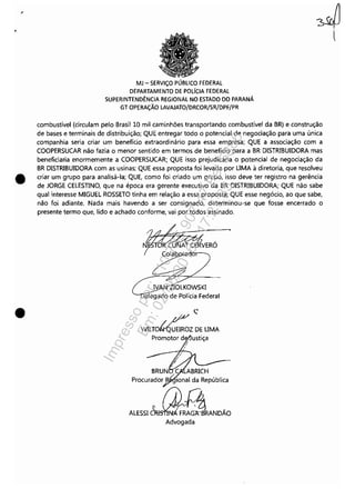 •
•
MJ - SERViÇO PÚBLICO FEDERAL
DEPARTAMENTO DE POLíCIA FEDERAL
SUPERINTENDÊNCIA REGIONAL NO ESTADO DO PARANÁ
GT OPERAÇÃO LAVAJATO/DRCOR/SR/DPF/PR
combustível (circulam pelo Brasil 10 mil caminhões transportando combustível da BR) e construção
de bases e terminais de distribuição; QUE entregar todo o potencial de negociação para uma única
companhia seria criar um benefício extraordinário para essa empresa; QUE a associação com a
COOPERSUCAR não fazia o menor sentido em termos de benefício para a BR DISTRIBUIDORA mas
beneficiaria enormemente a COOPERSUCAR; QUE isso prejudicaria o potencial de negociação da
BR DISTRIBUIDORA com as usinas; QUE essa proposta foi levada por UMA à diretoria, que resolveu
criar um grupo para analisá-la; QUE, como foi criado um grupo, isso deve ter registro na gerência
de JORGE CELESTINO, que na época era gerente executivo da BR DISTRIBUIDORA; QUE não sabe
qual interesse MIGUEL ROSSETO tinha em relação a essa proposta; QUE esse negócio, ao que sabe,
não foi adiante. Nada mais havendo a ser consignado, determinou-se que fosse encerrado o
presente termo que, lido e achado conforme, vai por todos assinado.
IVA 10LKOWSKI
elegado de Polícia Federal
" pI,v c.'
WILTO~UEIROZ DE UMA
Promotor d • ustiça
~,
BRUN C ABRICH
Procurador .t': ional da República
ALESSI~NDÃDAdvogada
Impressopor:110.735.907-47Pet5886
Em:02/06/2016-17:21:35
 