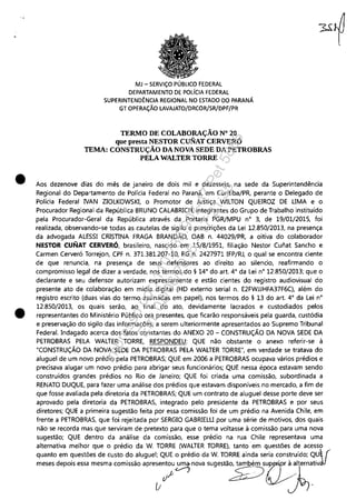 •
•
MJ - SERViÇO PÚBLICO FEDERAL
DEPARTAMENTO DE POLíCIA FEDERAL
SUPERINTENDÊNCIA REGIONAL NO ESTADO DO PARANÁ
GT OPERAÇÃO LAVAJATO/DRCOR/SR/DPF/PR
TERMO DE COLABORAÇÃO N° 20
que presta NESTOR CUNAT CERVERÓ
TEMA: CONSTRUÇÃO DA NOVA SEDE DA PETROBRAS
PELA WALTER TORRE
Aos dezenove dias do mês de janeiro de dois mil e dezesseis, na sede da Superintendência
Regional do Departamento de Polícia Federal no Paraná, em Curitiba/PR, perante o Delegado de
Polícia Federal IVAN ZIOLKOWSKI, o Promotor de Justiça WILTON QUEIROZ DE UMA e o
Procurador Regional da República BRUNO CALABRICH, integrantes do Grupo de Trabalho instituído
pela Procurador-Geral da República através da Portaria PGR/MPU n° 3, de 19/01/2015, foi
realizada, observando-se todas as cautelas de sigilo e prescrições da Lei 12.850/2013, na presença
da advogada ALESSI CRISTINA FRAGA BRANDÃO, OAB n. 44029/PR, a oitiva do colaborador
NESTOR CUNAT CERVERÓ, brasileiro, nascido em 15/8/1951, filiação Nestor Cunat Sancho e
Carmen Cerveró Torrejon, CPF n. 371.381.207-10, RG n. 2427971 IFP/RJ, o qual se encontra ciente
de que renuncia, na presença de seus defensores ao direito ao silencio, reafirmando o
compromisso legal de dizer a verdade, nos termos do § 14° do art. 4° da Lei n° 12.850/2013; que o
declarante e seu defensor autorizam expressamente e estão cientes do registro audiovisual do
presente ato de colaboração em mídia digital (HD externo serial n. E2FWJJHFA37F6C), além do
registro escrito (duas vias do termo assinadas em papel), nos termos do § 13 do art. 4° da Lei n°
12.850/2013, os quais serão, ao final do ato, devidamente lacrados e custodiados pelos
representantes do Ministério Público ora presentes, que ficarão responsáveis pela guarda, custódia
e preservação do sigilo das informações, a serem ulteriormente apresentados ao Supremo Tribunal
Federal. Indagado acerca dos fatos constantes do ANEXO 20 - CONSTRUÇÃO DA NOVA SEDE DA
PETROBRAS PELA WALTER TORRE, RESPONDEU: QUE não obstante o anexo referir-se à
"CONSTRUÇÃO DA NOVA SEDE DA PETROBRAS PELA WALTER TORRE", em verdade se tratava do
aluguel de um novo prédio pela PETROBRAS; QUE em 2006 a PETROBRA5 ocupava vários prédios e
precisava alugar um novo prédio para abrigar seus funcionários; QUE nessa época estavam sendo
construídos grandes prédios no Rio de Janeiro; QUE foi criada uma comissão, subordinada a
RENATO DUQUE, para fazer uma análise dos prédios que estavam disponíveis no mercado, a fim de
que fosse avaliada pela diretoria da PETROBRAS; QUE um contrato de aluguel desse porte deve ser
aprovado pela diretoria da PETROBRAS, integrado pelo presidente da PETROBRAS e por seus
diretores; QUE a primeira sugestão feita por essa comissão foi de um prédio na Avenida Chile, em
frente a PETROBRAS, que foi rejeitada por SERGIO GABRIELU por uma série de motivos, dos quais
não se recorda mas que serviram de pretexto para que o tema voltasse à comissão para uma nova
sugestão; QUE dentro da análise da comissão, esse prédio na rua Chile representava uma
alternativa melhor que o prédio da W. TORRE (WALTER TORRE), tanto· em questões de acesso
quanto em questões de custo do aluguel; QUE o prédio da W. TORRE ainda seria construído; QU~ (
m~ depoi'~~ me,m. com;"" ",~e:';0°O~ ~g"~2u::t""v.lI
u ~-
Impressopor:110.735.907-47Pet5886
Em:02/06/2016-17:21:35
 