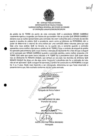 •
•
•
MJ - SERViÇO PÚBLICO FEDERAL
DEPARTAMENTO DE POLíCIA FEDERAL
SUPERINTEND~NCIA REGIONAL NO ESTADO DO PARANÁ
GT OPERAÇÃO LAVAJATO/DRCOR/SR/DPF/PR
do prédio da W. TORRE do ponto de vista comissão; QUE o presidente SÉRGIO GABRlELU
novamente rejeitou a sugestão, por fatores de que também não se recorda; QUE SÉRGIO GABRlELU
declarou que as razões apresentadas pela comissão não eram suficientes para a tomada da decisão
quanto à escolha do prédio; QUE o presidente, assim como os diretores da PETROBRAS, têm o
poder de determinar o retorno de uma análise por uma comissão dessa natureza, para que seja
feita uma nova análise; QUE na terceira ou na quarta vez, e somente quando a comissão
apresentou como melhor alternativa o prédio da W. TORRE, é que o contrato de aluguel do prédio
foi aprovado pela diretoria; QUE o que chamou a atenção do declarante foi o fato de que o aluguel
só foi aprovado por SÉRGIO GABRlELU quando a comissão apontou como melhor proposta a W.
TORRE; QUE sabe que quem havia indicado a W. TORRE foi o presidente LULA; QUE quem disse
isso ao declarante foi RENATO DUQUE, que sentava ao seu lado nas reuniões da diretoria; QUE
RENATO DUQUE lhe disse um dia algo como "enquanto a escolhida não for a indicação do Lula,
não vai ser aprovado"; QUE o aluguel foi aprovado, o prédio foi construído e a PETROBRAS o ocupa
há 3 ou 4 anos. Nada mais havendo a ser consignado, determinou-se que fosse encerrado o
presente termo que, lido e achado conforme, vai por todos assinado.
• /// t...'
WILTOrt6UEIROZ DE UMA
Promotor de Justiça
Advogada
Impressopor:110.735.907-47Pet5886
Em:02/06/2016-17:21:35
 