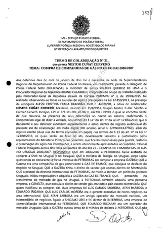 "
•
•
MJ - SERViÇO PÚBLICO FEDERAL
DEPARTAMENTO DE POLíCIA FEDERAL
SUPERINTENDÊNCIA REGIONAL NO ESTADO DO PARANÁ
GT OPERAÇÃO LAVAJATO/DRCOR/SR/DPF/PR
TERMO DE COLABORAÇÃO N° 21
que presta NESTOR CUNAT CERVERÓ
TEMA: COMPRA DE COMPANHIAS DE GAS NO URUGUAI 2006/2007
Aos dezenove dias do mês de janeiro de dois mil e dezesseis, na sede da Superintendência
Regional do Departamento de Polícia Federal no Paraná, em Curitiba/PR perante o Delegado de
Polícia Federal NAN ZIOlKOWSKI, o Promotor de Justiça WIlTON QUEIROZ DE UMA e o
Procurador Regional da República BRUNO CAlABRICH, integrantes do Grupo de Trabalho instituído
pela Procurador-Geral da República através da Portaria PGR/MPU n° 3, de 19/01/2015, foi
realizada, observando-se todas as cautelas de sigilo e prescrições da lei 12-850/2013, na presença
da advogada AlESSI CRISTINA FRAGA BRANDÃO, OAB n, 44029/PR, a oitiva do colaborador
NESTOR CUIÍIAT CERVERÓ, brasileiro, nascido em 15/8/1951, filiação Nestor Cunat Sancho e
Carmen Cerveró Torrejon, CPF n. 371.381.207-10, RG n. 2427971 IFP/RJ, o qual se encontra ciente
de que renuncia, na presença de seus defensores ao direito ao silencio, reafirmando o
compromisso legal de dizer a verdade, nos termos do § 14° do art. 4° da lei n° 12.850/2013; que o
declarante e seu defensor autorizam expressamente e estão cientes do registro audiovisual do
presente ato de colaboração em mídia digital (HD externo serial n. E2FWJJHFA37F6C), além do
registro escrito (duas vias do termo assinadas em papel), nos termos do § 13 do art. 4° da lei n°
12.850/2013, os quais serão, ao final do ato, devidamente lacrados e custodiados pelos
representantes do Ministério Pú blico ora presentes, que ficarão responsáveis pela guarda, custódia
e preservação do sigilo das informações, a serem ulteriormente apresentados ao Supremo Tribunal
Federal. Indagado acerca dos fatos constantes do ANEXO 21- COMPRA DE COMPANHIAS DE GÁS
NO URUGUAI 2006/2007, RESPONDEU: QUE em 2006/2007 a PETROBRAS havia acabado de
comprar a Shell no Uruguai e no Paraguai; QUE o ministro de Energia do Uruguai, Jorge lepra
questionou ao declarante se havia interesse da PETROBRAS em comprar a empresa GAZEBA; QUE a
Gazeba era uma companhia de gás pertencente à GAZ DE FRANCE, que desejava se desfazer do
negócio no Uruguai; QUE a GAZEBA tinha o direito de vender gás apenas dentro de Montevidéu
QUE o pessoal da diretoria internacional da PETROBRAS, de modo a atender um pleito do governo
Uruguaio, iniciou negociações e adquiriu a GAZEBA da GAZ DE FRANCE; QUE, pensando no
crescimento do mercado de gás no Uruguai, a PETROBRAS também adquiriu uma pequena
empresa, a CONECTA, que possuía o direito de vender gás em todo o país exceto Montevidéu; QUE
quem viabilizou as compras das duas empresas foi lUIS CARLOS MOREIRA, ATAN BARBOSA e
EDUARDO IRIGARAY; QUE lUIS CARLOS MOREIRA era o gerente executivo de novos negócios da
área internacional; QUE ATAN BARBOSA era um antigo operador do mercado nacional, um
intermediário de negócios, ligado a SHIGEAKI UEKI e foi diretor da INTERBRAS, uma empresa de
comercialização internacional da PETROBRAS; QUE EDUARDO IRIGARAY era um operador do
m,",d" Urug"'" QUE , GAZ;:"~~" ,,= d, ~S3'~~ QUE)
Impressopor:110.735.907-47Pet5886
Em:02/06/2016-17:21:35
 