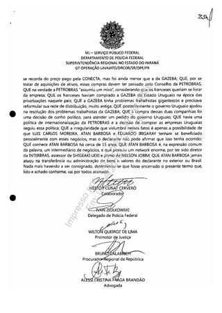 •
•
MJ - SERViÇO PÚBLICO FEDERAL
DEPARTAMENTO DE pOlíCIA FEDERAL
SUPERINTEND~NCIA REGIONAL NO ESTADO DO PARANÁ
GT OPERAÇÃO LAVAJATO/DRCOR/SR/DPF/PR
se recorda do preço pago pela CONECTA, mas foi ainda menor que a da GAlEBA; QUE, por se
tratar de aquisições de ativos, essas compras devem ter passado pelo Conselho da PETROBRAS;
QUE na verdade a PETROBRAS "assumiu um mico", considerando que os franceses queriam se livrar
da empresa; QUE os franceses haviam comprado a GAlEBA do Estado Uruguaio na época das
privatizações naquele país; QUE a GAlEBA tinha problemas trabalhistas gigantescos e precisava
reformular sua rede de distribuição, muito antiga; QUE posteriormente o governo Uruguaio ajudou
na resolução dos problemas trabalhistas da GAlEBA; QUE a compra dessas duas companhias foi
uma decisão de cunho político, para atender um pedido do governo Uruguaio; QUE havia uma
política de internacionalização da PETROBRAS e a decisão de comprar as empresas Uruguaias
seguiu essa política; QUE a irregularidade que vislumbra nesses fatos é apenas a possibilidade de
que LUIS CARLOS MOREIRA, ATAN BARBOSA e EDUARDO IRIGARAY tenham se beneficiado
pessoalmente com esses negócios, mas o declarante não pode afirmar que isso tenha ocorrido;
QUE conhece ATAN BARBOSA há cerca de 15 anos; QUE ATAN BARBOSA é, na expressão comum
da palavra, um intermediário de negócios, e que possuiu um network enorme, por ter sido diretor
da INTERBRAS, assessor de SHIGEAKI UEKI e primo de NELSON JOBIM; QUE ATAN BARBOSA jamais
atuou na transferência ou administração de bens e valores do declarante no exterior ou Brasil.
Nada mais havendo a ser consignado, determinou-se que fosse encerrado o presente termo que,
lido e achado conforme, vai por todos assinado.
Delegado de Polícia Federal
_/~C.)
WILTONQUEIROl DE UMA
Promotor de Justiça
Procurado gional da República
AJjJ!l~1GABRANDÃO
Advogada
Impressopor:110.735.907-47Pet5886
Em:02/06/2016-17:21:35
 