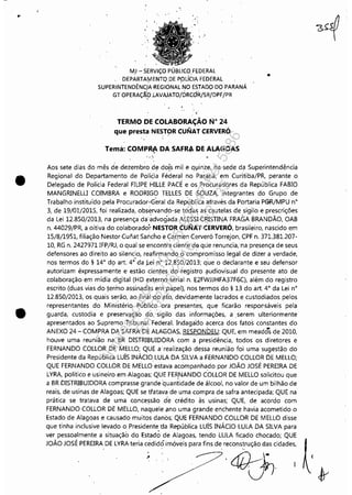 •
•
"
MJ - SERViÇO PÚBLICO FEDERAL
DEPÀRTAIy1ENTQDE P~)líCIA FEDERAL
SUPERINTENDÊNC)A-REGIONALNO ESTADO DO PARANÁ
GT OPERAÇ$.:!J J.AVAJATO/ÓRCô"R/SR!DPF/PR
TERMO DE COLABORAÇÃO N° 24
que presta NESTOR CUNAT CERVERÓ
, "
Tema: COMP~ DA SAFI« &>E ALAGOAS
, • ~i
•
Aos sete dias do mês d'e dezemb;o de dois mil e qlinze, na sede da Superintendência
Regional do Departamento de PolíCia Féderal no Par.ilná, em Curitiba/PR, perante o
Delegado de Polícia Federal FILIPE HILLE PACE e os P,rocuradores da República FABIO
MANGRINELLI COIMBRA e RODRIGO TELLES DE SOUZA, integrantes do Grupo de
Trabalho instituído pela ProCurador~G,eral da Rep'ública através da Portaria PGR/MPU n°
3, de 19/01/2015, foi realizada, observando-se todas as cautelas de sigilo e prescrições
da Lei 12,850/2013, na presença da'~dvog'adaALESsi CRISTINA FRAGA BRANDÃO, OAB
n. 44029/PR, a oitiva do colaborador NESTOR CUNAT CERVERÓ, brasileiro, nascido em
15/8/1951, filiação Nestor Cunat Sancho e Carmen Cerveró Torrejon, CPF n. 371.381.207-
10, RG n. 2427971 IFP/RJ, o qual se encontra ciente da que renuncia,-na presença de seus
defensores ao direito ao silencio, reafirmando o compromisso legal de dizer a verdade,
nos termos do § 14° do art: 4t da J,:ei n° ~2.850/2013; que o declarante e seu defensor
autorizam expressamente e estão cientes do registro (ludiovisual do presente ato de
colaboração em mídia digital (HD externôserial n, E2FWJJHFA37F6q, além do registro
escrito (duas vias do termo assinadas em papel), nos termos do § 13 do art, 4° da Lei n°
12,850/2013, os quais serão, ao finál'd:o ato, devidamente lacrados e custodiados pelos
representantes do Ministério Público' ora presentes, que ficarão responsáveis pela
guarda, custodia e preservação do 'sigilo das informações, a ,serem ulteriormente
apresentados ao Supremo Tribunal Federal. Indaga'do acerca dos fatos constantes do
ANEXO 24 - COMPRA DA SAFRA DE ALAGOAS, RESPONbEU: QUE, em meados de 2010,
houve uma reunião na BR DISTRIBUIDORA com a presidência, todos os diretores e
FERNANDO COLLOR DE MELLO; QUE a realização dessa reunião foi uma sugestão do
Presidente da República LUÍS INÁCIO. LULA DA SILVA a FERNANDO COLlOR DE MELLO;
QUE FERNANDO COLLOR DE MEÚO estava acompanhado por JOÃO JOSÉ PEREIRA DE
LYRA, político e usineiro em Alagoas; QUE FER.NANDO COLLOR DE MELLO solicitou que
a BR DISTRIBUIDORA comprasse grande quantidade de álcool, no valor de um bilhão de
reais, de usinas de Alagoas; QUE se trataya de uma compra de safra antecipada; QUE na
prática se tratava de uma concessão d'e crédito às usinas; QUE, de acordo com
FERNANDO COLLOR DE MELLO, naquele ano uma grande enchente havia acometido o
Estado de Alagoas e causado muitos danos; QUE FERNANDO COLLOR DE MELLO disse
que tinha inclusive levado o Presidente "da República LUÍS INÁCIO LULA DA SILVA para
ver pessoalmente a situação do Estado de Alagoas, tendo LULA ficado chocado; QUE
JOÃO JOSÉ PEREIRA DE LYRA,teria cedidó imóveis para fins de recon~trução das cidades, ~
. ;.'~7,'·4,,~··' (/' <..JJc;rvI 1. Jy
Impressopor:110.735.907-47Pet5886
Em:02/06/2016-17:21:35
 