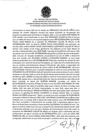 •
•
MJ - SERViÇO. PÚBLICO FEDERAL
DEPARTAMENTO DE POLíCIA FEDERAL
SUP~RINTENDÊNClA REGIONAL NO ESTADO DO PARANÁ
GT OPERAÇÃO LAVAJATO/DRCOR/SR/DPF/PR
• •minimizando os danos; QUE ele foi levado por FERNANDO COLLOR DE MELLO como
exemplo de usineiro alagoano altruísta'. que éstava ajudando na recuperação dos
prejuízos causados pelas enchent~s em Alagoas; QUE a usi,na de JOÃO JOSÉ PEREIRA DE
LYRA também seria beneficiada no caso; QUE FERNANDO COLLOR DE MELLO achava
que um bilhão de reais era uma quar:tia p~quena para a.BI{DISTRIBUlDORA; QUE PEDRO
PAULO LEONI RAMOS era o operador de FERNANDO COLLOR DE MELLO na BR
DISTRIBUIDORA; QUE,' no entanto, PEORO PAULO LEONI RAMOS não participou da
reunião; QUE, embora PEDRO PAULO LEONI RAMOS e FERNANDO COLLOR DE MELLO
tenham uma relação muitq antiga, geralmente'não .andavam juntos; QUE, depois da
reunião, o declarante falou para JOSÉ ZONlS: "Liga para oteu padrinho e diz que eu falei
que existe uma ~ormà'na BR DlSTRil3UIDORÀ que proíbe a compra desafra antecipada";
QUE, inclusive, em situação semeihante, .provavelmente no ano de 2009, o declarante
teve uma reunião com ,EDUARDO ,CAMPOS e FERNANDO BEZERRA. na qual esses
políticos pretendiam que a BR DISTRIBUIDORA celebrasse contratos de compra de safra
antecipada com usinas .de álcool dePernarnbuco, em raL,:ão das dificuldades ~nanceiras
que os usineiros pernambucanos estavam enfrentando, não tendo a negociação ido
adiante; QUE, independentemente da no~ma interna da BR DISTRIBUIDORA, não havia
disponibilidade financeira para acompra ~antecipqda de safr;J tal como pretendido por
FERNANDO COLLOR DE MELLO; QUE o financia'mento de usinas de álcool é o pior crédito
existente no mercado; QUE as usinas d,e álcool esta.vam praticamente todas em situação
de falência; QUE o BNDES inclusive não a~rovou nenhum financiamento para usinas de
álcool; QUE, apesar.disso, o declaranw sOl,lbe, por meio de comentários, que o Banco do
Brasil, presidid.o na époGá por ALDEMIR BENDlNE, concedeu um crédito de
R$ 50,000,000,00 (cinquenta milhões de reais) à usina de JOÃO JOSÉ PEREIRA DE LYRA;
QUE o declarante não sabe as ,condições pelas quais o Banco do Brasil concedeu esse
crédito; QUE não, sabe se houve irregularidades no. caso; QUE, sobre esse fato, o
declarante foi chamado por RENAN CALHEIROS a fornecer explicações; QUE o declarante
se reuniu no gabinete de RENAN CALHEIROS no Senado Federal; QUE, na ocasião,
RENAN CALHE!ROS perguntou: "Nestor, eu soube que você concedeu R$ 5tl,QOO.OOO,00
(cinquenta milhões de reais) ao JO~O LYRA"; QUE RENAN CALHEIROS demons'rrava estar
chateado com a situação; QUE o d~c1aranté então explicou que a BR DISTRIBUIDORA
não havia concedido o financiamento em questão; QUE o declarante explicou que o
Banco do Brasil havia concedido o financiam~nto; QUE RENAN CALHEIROS afirmou: "Ah,
agora eu entendi, então é por isso que a c~mpanha do COLLOR está deslanchando"; QUE
o declarante entendeu com isso que o dinheiro do financiamento havia sido usado na
campanha de FERNANDO COLLOR DE MELLO em Alago'as; QUE o declarante não tem
conhecimento de algum contrato da BR DISTRIBUIDORA com a usina de JOÃO JOSÉ
PEREIRA DE URA, de nome LAGINHA AGRO INDUSTRIAL; QUE nada mais havendo a ser
consignado, determinou-se que fosse encerrado:o presente termo que, lido e acha

2
•
Impressopor:110.735.907-47Pet5886
Em:02/06/2016-17:21:35
 