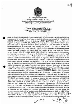 •
•
MJ - SERViÇO PÚBLICO FEDERAL
DEPARTAMENTO DE POLfCIA FEDERAL
SUPERINTEND~NCIA REGIONAL NO ESTADO DO PARANÁ
GT OPERAÇÃO lAVAJATO/DRCOR/SR/DPF/PR
TERMO DE COLABORAÇÃO N° 25
que presta NESTOR CUNAT CERVERÓ
TEMA: TRANSENER 2007
Aos vinte dias do mês de janeiro de dois mil e dezesseis, na sede da Superintendência Regional do
Departamento de Polícia Federal no Paraná, em Curitiba/PR, perante o Delegado de Polícia Federal
ALBERTO FERREIRA NETO, o Promotor de Justiça WILTON QUEIROZ DE UMA e o Procurador
Regional da República BRUNO CALABRICH, integrantes do Grupo de Trabalho instituído pela
Procurador-Geral da República através da Portaria PGR/MPU n° 3, de 19/01/2015, foi realizada,
observando-se todas as cautelas de sigilo e prescrições da Lei 12.850/2013, na presença da
advogada ALESSI CRISTINA FRAGA BRANDÃO, OAB n. 44029/PR, a oitiva do colaborador NESTOR
CUNAT CERVERÓ, brasileiro, nascido em 15/8/1951, filiação Nestor Cunat Sancho e Carmen
Cerveró Torrejon, CPF n. 371.381.207-10, RG n. 2427971 IFP/RJ, o qual se encontra ciente de que
renuncia, na presença de seus defensores ao direito ao silêncio, reafirmando o compromisso legal
de dizer a verdade, nos termos do § 14° do art. 4° da Lei n' 12.850/2013; que o declarante e seu
defensor autorizam expressamente e estão cientes do registro audiovisual do presente ato de
colaboração em mídia digital (HD externo serial n. E2FWJJHFA37F6C), além do registro escrito (duas
vias do termo assinadas em papel), nos termos do § 13 do art. 4' da Lei n° 12.850/2013, os quais
serão, ao final do ato, devidamente lacrados e custodiados pelos representantes do Ministério
Público ora presentes, que ficarão responsáveis pela guarda, custódia e preservação do sigilo das
informações, a serem ulteriormente apresentados ao Supremo Tribunal Federal. Indagado acerca
dos fatos tratados no anexo 25, tema TRANSENER 2007, RESPONDEU: QUE quando a PETROBRAS
adquiriu a PEREZ COMPANC, adquiriu junto a TRANSENER; QUE TRANSENER é o nome da principal
linha de transmissão que liga a Argentina de norte a sul do país; QUE na compra, o governo
argentino exigiu que a usina nuclear fosse retirada da PEREZ COMPANC; QUE após a compra, o
governo argentino começou a fazer uma pressão muito grande para que a PETROBRAS vendesse a
TRANSENER, por alegadas questões de segurança nacional; QUE o presidente da ELETROBRÁS à
época anunciou que a internacionalização da ELETROBRÁS iria começar com a compra da
TRANSENER das mãos da PETROBRAS; QUE esse anúncio deixou insatisfeito o governo argentino,
que queria que a TRANSENER fosse vendida a uma empresa argentina; QUE surgiu o interesse da
compra da TRANSENER por um fundo norteamericano, cujo nome não se recorda; QUE o então
ministro argentino JUUO DE VIDO confirmou pessoalmente ao declarante, numa reunião ocorrida
na Argentina, em seu gabinete no ministério, que estava de acordo com essa venda aos
norteamericanos e que já estava "tudo acertado"; QUE essa declaração de JUUO DE VIDO deixou
claro ao declarante que JUUO DE VIDO receberia propina por essa venda; QUE JORGE LU~
FERNANDO BAIANO, um advogado argentino chamado DROMI e o dono de uma empres '.'
Argentina chamada ELECTROINGENIERIA almoçaram com o declarante no hotel F son em
Impressopor:110.735.907-47Pet5886
Em:02/06/2016-17:21:35
 