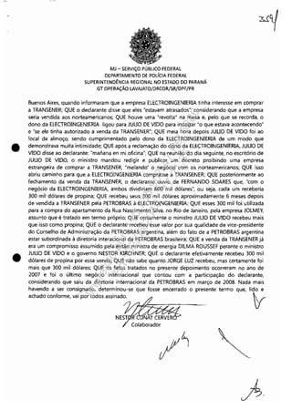 •
•
MJ - SERViÇO PÚBLICO FEDERAL
DEPARTAMENTO DE POLfCIA FEDERAL
SUPERINTENDÊNCIA REGIONAL NO ESTADO DO PARANÁ
GT OPERAÇÃO LAVAJATO/DRCOR/SR/DPF/PR
Buenos Aires, quando informaram que a empresa ELECTROINGENIERIA tinha interesse em comprar
a TRANSENER; QUE o declarante disse que eles "estavam atrasados", considerando que a empresa
seria vendida aos norteamericanos; QUE houve uma "revolta" na mesa e, pelo que se recorda, o
dono da ELECTROINGENIERIA ligou para JULIO DE VIDO para indagar "o que estava acontecendo"
e "se ele tinha autorizado a venda da TRANSENER"; QUE meia hora depois JULIO DE VIDO foi ao
local da almoço, sendo cumprimentado pelo dono da ELECTROINGENIERIA de um modo que
demonstrava muita intimidade; QUE após a reclamação do dono da ELECTROINGENIERIA, JULIO DE
VIDO disse ao declarante: "maíiana en mi oficina"; QUE na reunião do dia seguinte, no escritório de
JULIO DE VIDO, o ministro mandou redigir e publicar um decreto proibindo uma empresa
estrangeira de comprar a TRANSENER, "melando" o negócio com os norteamericanos; QUE isso
abriu caminho para que a ELECTROINGENIERIA comprasse a TRANSENER; QUE posteriormente ao
fechamento da venda da TRANSENER, o declarante ouviu de FERNANDO SOARES que, "com o
negócio da ELECTROINGENIERIA, ambos dividiriam 600 mil dólares", ou seja, cada um receberia
300 mil dólares de propina; QUE recebeu seus 300 mil dólares aproximadamente 6 meses depois
de vendida a TRANSENER pela PETROBRAS à ELECTROINGENIERIA; QUE esses 300 mil foi utilizada
para a compra do apartamento da Rua Nascimento Silva, no Rio de Janeiro, pela empresa JOLMEY,
assunto que é tratado em termo próprio; QUE certamente o ministro JULIO DE VIDO recebeu mais
que isso como propina; QUE o declarante recebeu esse valor por sua qualidade de vice-presidente
do Conselho de Administração da PETROBRAS argentina, além do fato de a PETROBRAS argentina
estar subordinada à diretoria interacional da PETROBRAS brasileira; QUE a venda da TRANSENERjá
era um compromisso assumido pela então ministra de energia DILMA ROUSSEF perante o ministro
JULIO DE VIDO e o governo NESTOR KIRCHNER; QUE o declarante efetivamente recebeu 300 mil
dólares de propina por essa venda; QUE não sabe quanto JORGE LUZ recebeu, mas certamente foi
mais que 300 mil dólares; QUE os fatos tratados no presente depoimento ocorreram no ano de
2007 e foi o último negócio internacional que contou com a participação do declarante,
considerando que saiu da diretoria internacional da PETROBRAS em março de 2008. Nada mais
havendo a ser consignado, determinou-se que fosse encerrado o presente termo que, lido e
achado conforme, vai por todos assinado. yr
fi·
Impressopor:110.735.907-47Pet5886
Em:02/06/2016-17:21:35
 