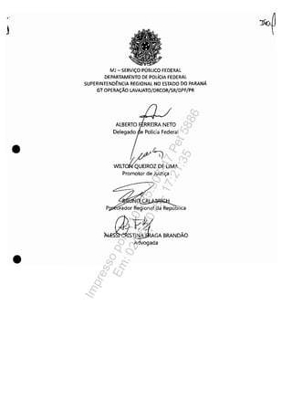.-
j
•
•
MJ - SERViÇO PÚBLICO FEDERAL
DEPARTAMENTO DE POLíCIA FEDERAL
SUPERINTENDÊNCIA REGIONAL NO ESTADO DO PARANÁ
GT OPERAÇÃO LAVAJATO/DRCOR/SR/DPF/PR
Delegado e Polícia Federal
~~WILTJíQUEIROZ DE UMA
Promotor de Justiça
lica
~!tABRANDÃOAdvogada
Impressopor:110.735.907-47Pet5886
Em:02/06/2016-17:21:35
 