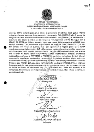, .
"
•
•
MJ - SERViÇO PÚBLICO FEDERAL
DEPARTAMENTO DE POLíCIA FEDERAL
SUPERINTENDÊNCIA REGIONAL NO ESTADO DO PARANÁ
GT OPERAÇÃO LAVAJATO/DRCOR/SR/DPF/PR
junho de 2009 e somente passaram a ocupar o apartamento em abril de 2010; QUE, a reforma
realizada foi ampla, visto que derrubaram tudo internamente; QUE, MARCELO MELLO sempre foi
amigo do depoente e atuou como administrador como se fora uma cortesia; QUE, não obstante, o
declarante para ocupar o imóvel, viu-se obrigado a formalizar uma contrato de aluguel com a
JOLMEY DO BRASIL, servindo os alugueres como uma espécie de remuneração a MARCELO pelos
serviços prestados; QUE, compraram o apartamento em nome da JOLMEY DO BRASIL; QUE, não
tem certeza com relação às quantias, mas para aperfeiçoar o negócio pediu que a LUCIA
mandasse uma quantia bem maior; QUE, LUCIA mandou aproximadamente um milhão e seiscentos
mil dólares pelos canais próprios do Banco Central; QUE, não há dinheiro carimbado, mas acredita
que seiscentos mil dólares vieram de FERNANDO BAIANO, acreditando que parte seja oriunda das
negociações envolvendo a TRANSENER e PASADENA; quinhentos mil dólares de Raul Schmidt
oriundos das negociações envolvendo a contratação da Sonda Pride e o Peter Schmid enviou um
quinhentos mil dólares, que foram transformados em reais e transferidos para uma conta criada no
Unibanco pela JOLMEY; QUE, essa conta no Unibanco foi aberta por MARCELO; QUE, as empresas
foram criadas única e exclusivamente para tratar do assunto relacionado com a compra e reforma
do imóvel localizado na Nascimento Silva 351, apartamento 601. Nada mais havendo a ser
consignado, determinou-se que fosse encerrado o presente termo que, lido e achado conforme, vai
por todos assinado,
NE2t~~IU~olabo or
Delegado
WIL~
Promotor de Justiça
ion~~e~ública
, ~/{"L./'~
ruSTINAFRAGA RANDAO
Advogada
Impressopor:110.735.907-47Pet5886
Em:02/06/2016-17:21:35
 