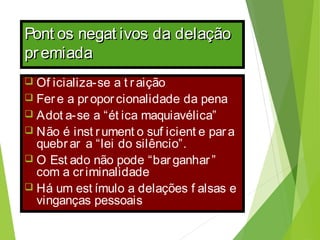 Pont os negat ivos da delaçãoPont os negat ivos da delação
premiadapremiada
 Of icializa-se a t r aição
 Fer e a pr opor cionalidade da pena
 Adot a-se a “ét ica maquiavélica”
 Não é inst rument o suf icient e par a
quebr ar a “lei do silêncio”.
 O Est ado não pode “bar ganhar ”
com a cr iminalidade
 Há um est ímulo a delações f alsas e
vinganças pessoais
 