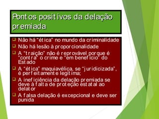 Pont os posit ivos da delaçãoPont os posit ivos da delação
premiadapremiada
 Não há “ét ica” no mundo da criminalidade
 Não há lesão à proporcionalidade
 A “t raição” não é reprovável porque é
“cont ra” o crime e “em benef ício” do
Est ado
 A “ét ica” maquiavélica, se “j uridicizada”,
é perf eit ament e legít ima;
 A inef iciência da delação premiada se
deve à f alt a de prot eção est at al ao
delat or
 A f alsa delação é excepcional e deve ser
punida
 