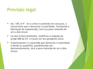 Previsão legal
 Art. 159, § 4º - Se o crime é cometido em concurso, o
concorrente que o denunciar à autoridade, facilitando a
libertação do sequestrado, terá sua pena reduzida de
um a dois terços
 Lei dos Crimes hediondos, modificou a redação do
artigo 288 do CP, e trouxe em seu parágrafo único:
 O participante e o associado que denunciar à autoridade
o bando ou quadrilha, possibilitando seu
desmantelamento, terá a pena reduzida de um a dois
terços.
 