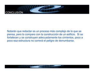 CONCLUSIÓN




Notarán que redactar es un proceso más complejo de lo que se
piensa, pero lo comparo con la construcción de un edificio. Si se
fortalecen y se construyen adecuadamente los cimientos, poco a
poco esa estructura no correrá el peligro de derrumbarse.
 