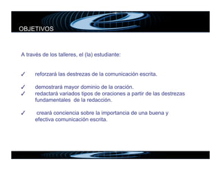 OBJETIVOS



A través de los talleres, el (la) estudiante:


✓    
reforzará las destrezas de la comunicación escrita.

✓    
demostrará mayor dominio de la oración.
✓    
redactará variados tipos de oraciones a partir de las destrezas
      fundamentales de la redacción.

✓     creará conciencia sobre la importancia de una buena y
      efectiva comunicación escrita.
 
