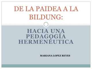 HACIA UNA
PEDAGOGÍA
HERMENÉUTICA
DE LA PAIDEA A LA
BILDUNG:
MARIANA LOPEZ REYES
 