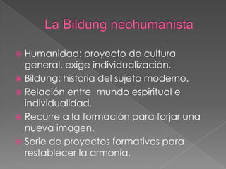  Humanidad: proyecto de cultura
general, exige individualización.
 Bildung: historia del sujeto moderno.
 Relación entre mundo espiritual e
individualidad.
 Recurre a la formación para forjar una
nueva imagen.
 Serie de proyectos formativos para
restablecer la armonía.
 