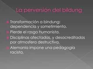  Transformación a bindung:
dependencia y sometimiento.
 Pierde el rasgo humanista.
 Disciplinas afectadas, y desacreditadas
por atmosfera destructiva.
 Alemania impone una pedagogía
racista.
 