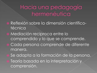  Reflexión sobre la dimensión científico-
técnica
 Mediación reciproca entre lo
comprendido y lo que se comprende.
 Cada persona comprende de diferente
manera.
 Se adapta a la formación de la persona.
 Teoría basada en la interpretación y
comprensión.
 