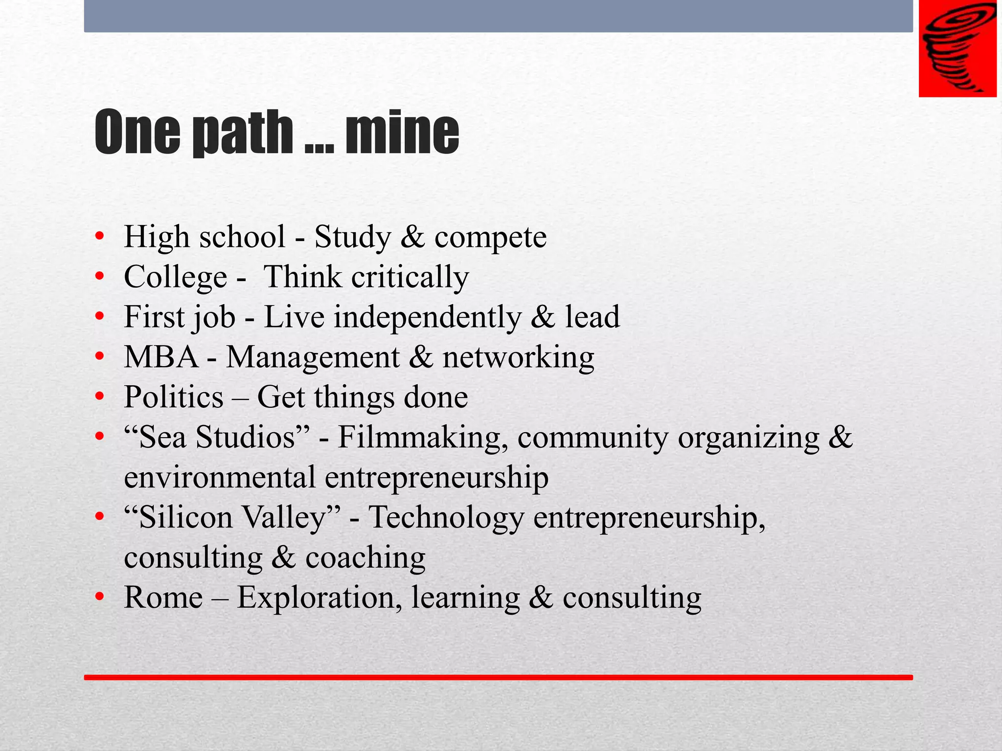 One path … mine
• High school - Study & compete
• College - Think critically
• First job - Live independently & lead
• MBA - Management & networking
• Politics – Get things done
• “Sea Studios” - Filmmaking, community organizing &
environmental entrepreneurship
• “Silicon Valley” - Technology entrepreneurship,
consulting & coaching
• Rome – Exploration, learning & consulting
 