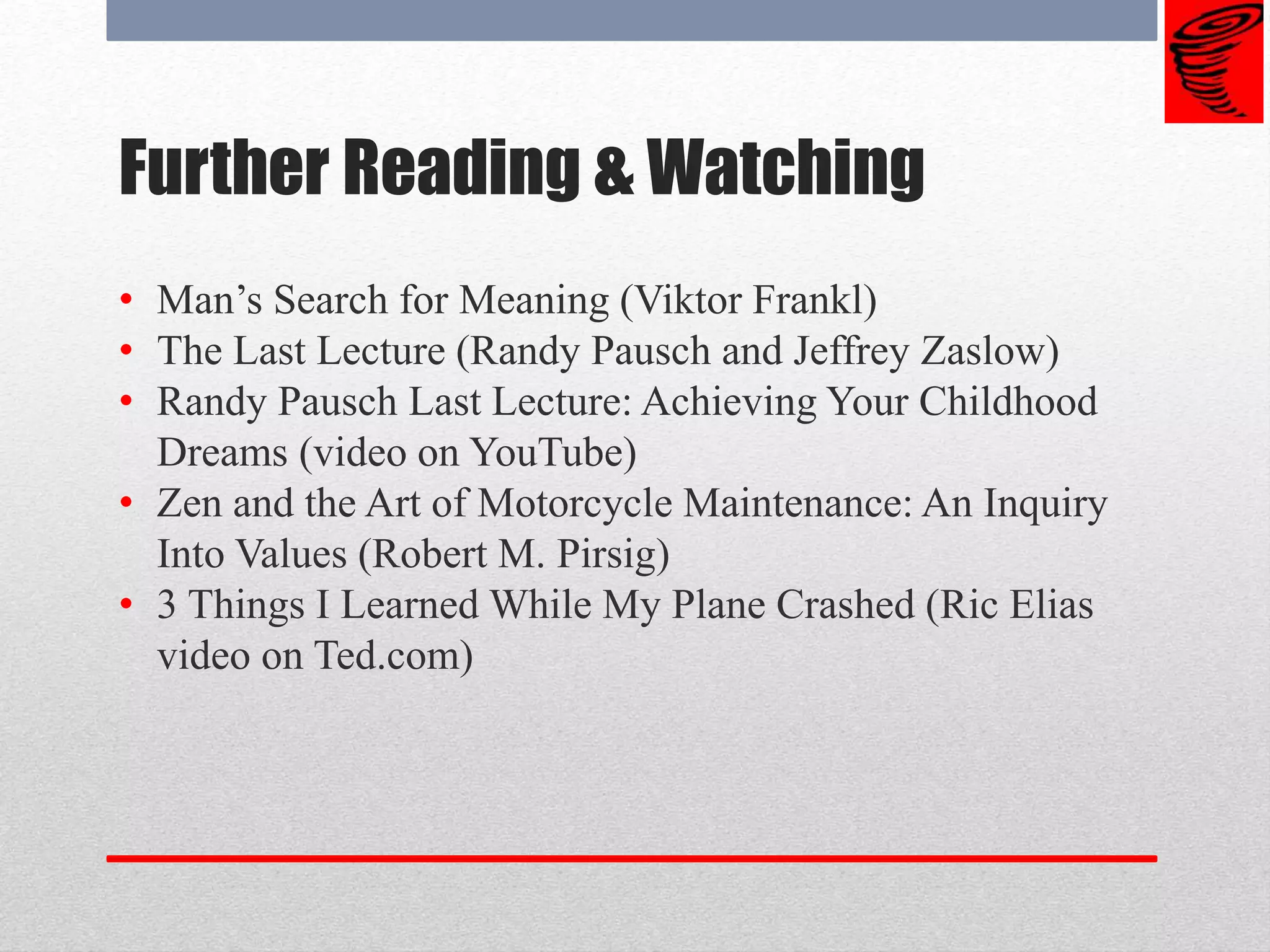 Further Reading & Watching
• Man’s Search for Meaning (Viktor Frankl)
• The Last Lecture (Randy Pausch and Jeffrey Zaslow)
• Randy Pausch Last Lecture: Achieving Your Childhood
Dreams (video on YouTube)
• Zen and the Art of Motorcycle Maintenance: An Inquiry
Into Values (Robert M. Pirsig)
• 3 Things I Learned While My Plane Crashed (Ric Elias
video on Ted.com)
 