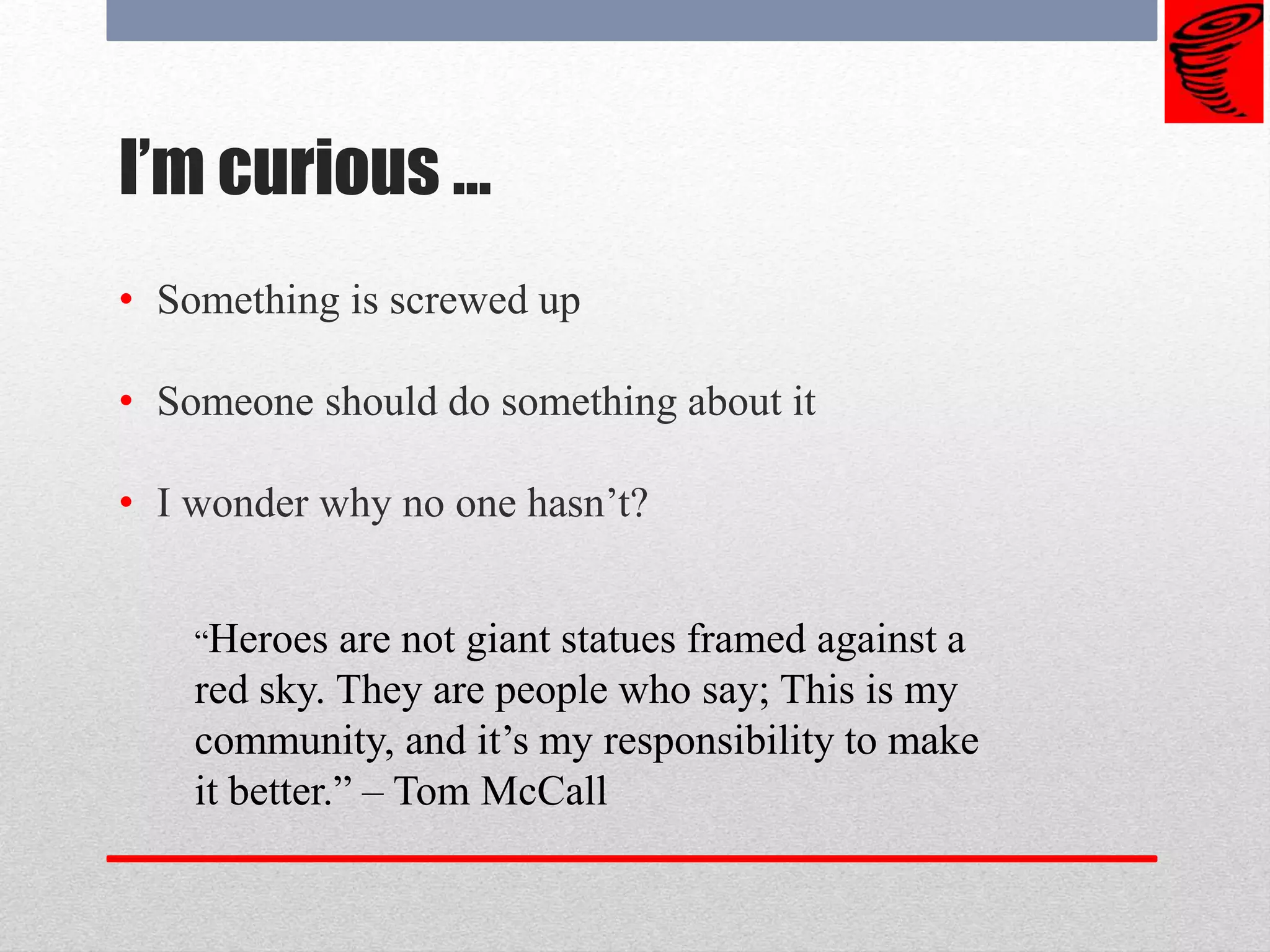 I’m curious …
• Something is screwed up
• Someone should do something about it
• I wonder why no one hasn’t?
“Heroes are not giant statues framed against a
red sky. They are people who say; This is my
community, and it’s my responsibility to make
it better.” – Tom McCall
 