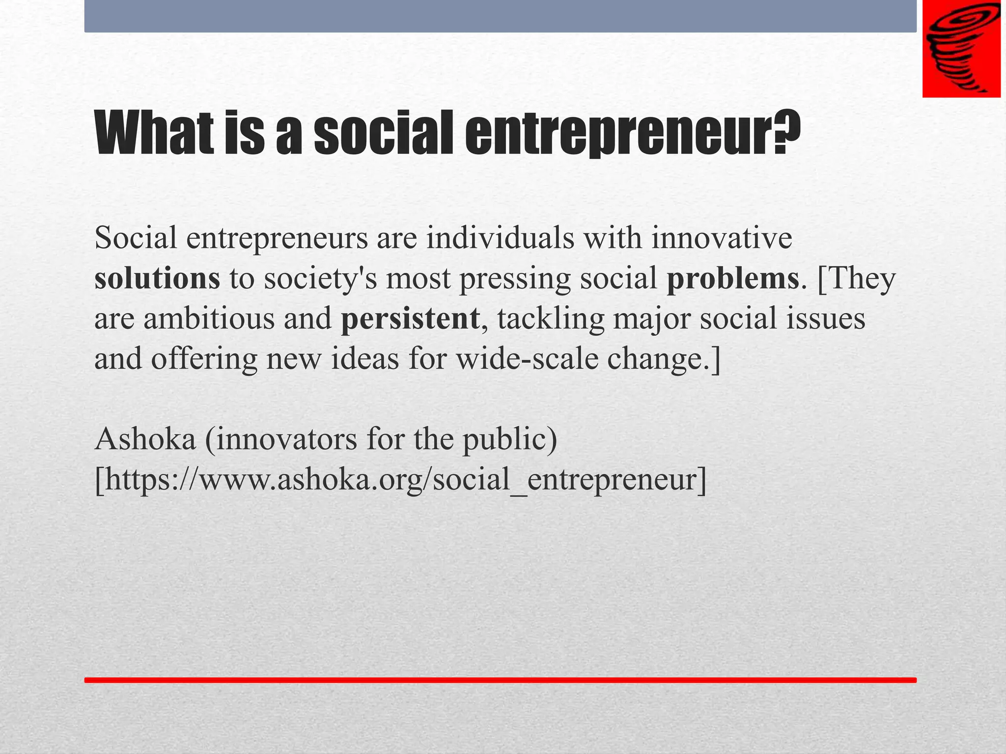 What is a social entrepreneur?
Social entrepreneurs are individuals with innovative
solutions to society's most pressing social problems. [They
are ambitious and persistent, tackling major social issues
and offering new ideas for wide-scale change.]
Ashoka (innovators for the public)
[https://www.ashoka.org/social_entrepreneur]
 