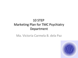 10 STEP
Marketing Plan for TMC Psychiatry
Department
Ma. Victoria Carmela B. dela Paz
 