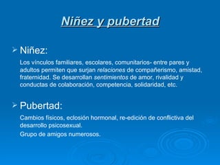 Niñez y pubertad Niñez: Los vínculos familiares, escolares, comunitarios- entre pares y adultos permiten que surjan  relaciones  de compañerismo, amistad, fraternidad. Se desarrollan  sentimientos  de amor, rivalidad y conductas de colaboración, competencia, solidaridad, etc. Pubertad: Cambios físicos, eclosión hormonal, re-edición de conflictiva del desarrollo psicosexual. Grupo de amigos numerosos. 