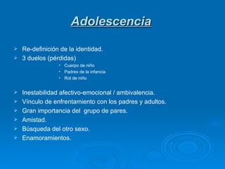 Adolescencia Re-definición de la identidad. 3 duelos (pérdidas) Cuerpo de niño Padres de la infancia Rol de niño Inestabilidad afectivo-emocional / ambivalencia. Vínculo de enfrentamiento con los padres y adultos. Gran importancia del  grupo de pares. Amistad. Búsqueda del otro sexo. Enamoramientos. 