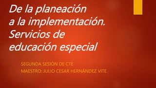 De la planeación
a la implementación.
Servicios de
educación especial
SEGUNDA SESIÓN DE CTE
MAESTRO: JULIO CESAR HERNÁNDEZ VITE
 