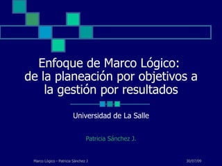 Enfoque de Marco Lógico:  de la planeación por objetivos a la gestión por resultados Universidad de La Salle Patricia Sánchez J. 30/07/09 Marco Lógico - Patricia Sánchez J 