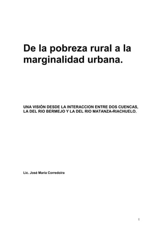 1
De la pobreza rural a la
marginalidad urbana.
UNA VISIÓN DESDE LA INTERACCION ENTRE DOS CUENCAS,
LA DEL RIO BERMEJO Y LA DEL RIO MATANZA-RIACHUELO.
Lic. José María Corredoira
 