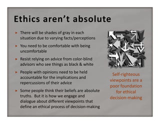 Ethics aren’t absolute


There will be shades of gray in each 
situation due to varying facts/perceptions



You need to be comfortable with being 
uncomfortable



Resist relying on advice from color‐blind 
advisors who see things as black & white



People with opinions need to be held 
accountable for the implications and 
repercussions of their advice



Some people think their beliefs are absolute 
truths.  But it is how we engage and 
dialogue about different viewpoints that 
define an ethical process of decision‐making

Self‐righteous 
viewpoints are a 
poor foundation 
for ethical 
decision‐making

 