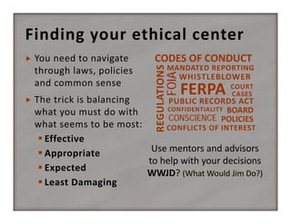Finding your ethical center
CODES OF CONDUCT

MANDATED REPORTING

FOIA



You need to navigate 
through laws, policies 
and common sense

REGULATIONS



WHISTLEBLOWER

FERPA

COURT
CASES

The trick is balancing 
PUBLIC RECORDS ACT
CONFIDENTIALITY BOARD 
what you must do with 
CONSCIENCE POLICIES
what seems to be most:
CONFLICTS OF INTEREST
 Effective
Use mentors and advisors 
 Appropriate
to help with your decisions
 Expected
WWJD? (What Would Jim Do?)
 Least Damaging

 
