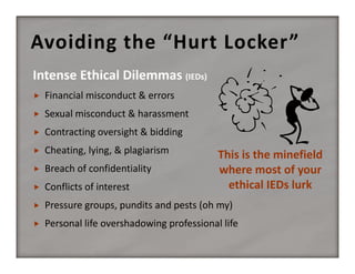 Avoiding the “Hurt Locker”


Financial misconduct & errors



Sexual misconduct & harassment



Contracting oversight & bidding



Cheating, lying, & plagiarism



Breach of confidentiality



Conflicts of interest



Pressure groups, pundits and pests (oh my)



Personal life overshadowing professional life

This is the minefield 
where most of your 
ethical IEDs lurk

 