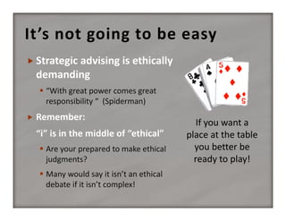 It’s not going to be easy

 “With great power comes great 
responsibility “  (Spiderman)


 Are your prepared to make ethical 
judgments?
 Many would say it isn’t an ethical 
debate if it isn’t complex!

If you want a 
place at the table 
you better be 
ready to play!

 
