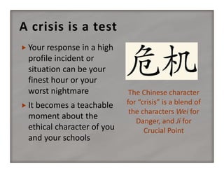A crisis is a test
 Your response in a high 

profile incident or 
situation can be your 
finest hour or your 
worst nightmare
 It becomes a teachable 

moment about the 
ethical character of you 
and your schools

The Chinese character 
for “crisis” is a blend of 
the characters Wei for 
Danger, and Ji for 
Crucial Point

 