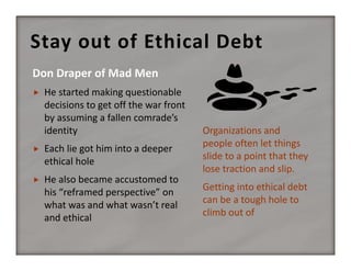 Stay out of Ethical Debt


He started making questionable 
decisions to get off the war front 
by assuming a fallen comrade’s 
identity



Each lie got him into a deeper 
ethical hole



He also became accustomed to 
his “reframed perspective” on 
what was and what wasn’t real 
and ethical

Organizations and 
people often let things 
slide to a point that they 
lose traction and slip.
Getting into ethical debt 
can be a tough hole to 
climb out of

 