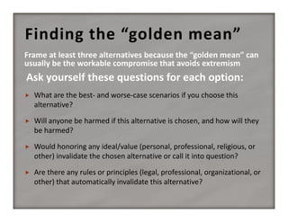 Finding the “golden mean”



What are the best‐ and worse‐case scenarios if you choose this 
alternative?



Will anyone be harmed if this alternative is chosen, and how will they 
be harmed?



Would honoring any ideal/value (personal, professional, religious, or 
other) invalidate the chosen alternative or call it into question?



Are there any rules or principles (legal, professional, organizational, or 
other) that automatically invalidate this alternative?

 