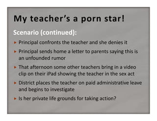 My teacher’s a porn star!
Scenario (continued):


Principal confronts the teacher and she denies it



Principal sends home a letter to parents saying this is 
an unfounded rumor



That afternoon some other teachers bring in a video 
clip on their iPad showing the teacher in the sex act



District places the teacher on paid administrative leave 
and begins to investigate



Is her private life grounds for taking action?

 
