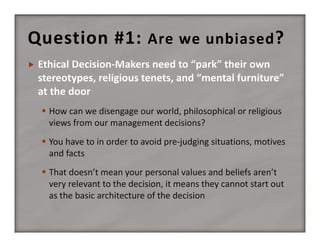 Question #1:  Are we unbiased ?


 How can we disengage our world, philosophical or religious 
views from our management decisions?
 You have to in order to avoid pre‐judging situations, motives 
and facts
 That doesn’t mean your personal values and beliefs aren’t 
very relevant to the decision, it means they cannot start out 
as the basic architecture of the decision

 
