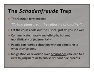 The Schadenfreude Trap


This German term means:

“Taking pleasure in the suffering of another”


Let the courts dole out the justice; just do you job well



Communicate morally and ethically, but not 
moralistically or judgmentally



People can regret a situation without admitting to 
what they’ve done 



Indignation or revulsion over accusations can lead to a 
rush to judgment or to punish without due process

 
