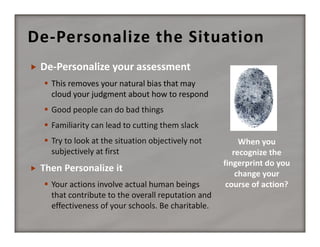 De‐Personalize the Situation


De‐Personalize your assessment
 This removes your natural bias that may 
cloud your judgment about how to respond
 Good people can do bad things
 Familiarity can lead to cutting them slack
 Try to look at the situation objectively not 
subjectively at first



 Your actions involve actual human beings 
that contribute to the overall reputation and 
effectiveness of your schools. Be charitable.

 