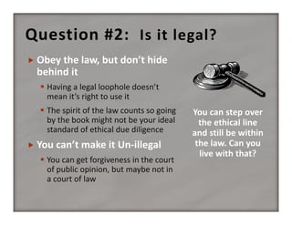 Question #2:   Is it legal?


 Having a legal loophole doesn’t 
mean it’s right to use it
 The spirit of the law counts so going 
by the book might not be your ideal 
standard of ethical due diligence


 You can get forgiveness in the court 
of public opinion, but maybe not in 
a court of law

 