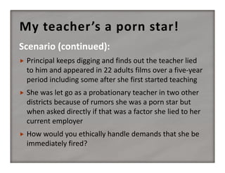 My teacher’s a porn star!
Scenario (continued):


Principal keeps digging and finds out the teacher lied 
to him and appeared in 22 adults films over a five‐year 
period including some after she first started teaching



She was let go as a probationary teacher in two other 
districts because of rumors she was a porn star but 
when asked directly if that was a factor she lied to her 
current employer



How would you ethically handle demands that she be 
immediately fired?

 