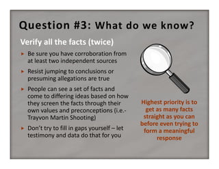 Question #3:  What do we know?


Be sure you have corroboration from 
at least two independent sources



Resist jumping to conclusions or 
presuming allegations are true



People can see a set of facts and 
come to differing ideas based on how 
they screen the facts through their 
own values and preconceptions (i.e.‐
Trayvon Martin Shooting)



Don’t try to fill in gaps yourself – let 
testimony and data do that for you

Highest priority is to 
get as many facts 
straight as you can 
before even trying to 
form a meaningful 
response

 