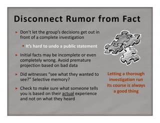 Disconnect Rumor from Fact


Don’t let the group’s decisions get out in 
front of a complete investigation
 It’s hard to undo a public statement



Initial facts may be incomplete or even 
completely wrong. Avoid premature 
projection based on bad data



Did witnesses “see what they wanted to 
see?” Selective memory?



Check to make sure what someone tells 
you is based on their actual experience 
and not on what they heard

Letting a thorough 
investigation run  
its course is always 
a good thing

 