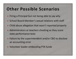 Other Possible Scenarios


Firing a Principal but not being able to say why



School Board Member’s sexual relations with staff



Child abuse allegation that wasn’t reported properly



Administrators or teachers cheating as they score 
state performance tests



Failure by the superintendent and/or CBO to disclose 
an accounting error



Volunteer leader embezzling PTA funds

 