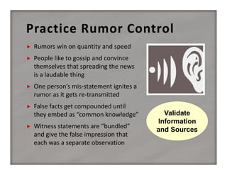 Practice Rumor Control


Rumors win on quantity and speed 



People like to gossip and convince 
themselves that spreading the news 
is a laudable thing



One person’s mis‐statement ignites a 
rumor as it gets re‐transmitted



False facts get compounded until 
they embed as “common knowledge”



Witness statements are “bundled” 
and give the false impression that 
each was a separate observation

Validate
Information
and Sources

 